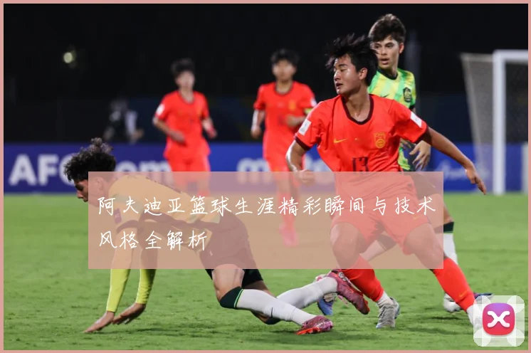 阿夫迪亚篮球生涯精彩瞬间与技术风格全解析