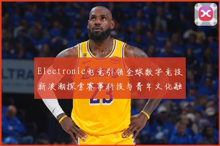 Electronic电竞引领全球数字竞技新浪潮探索赛事科技与青年文化融合发展