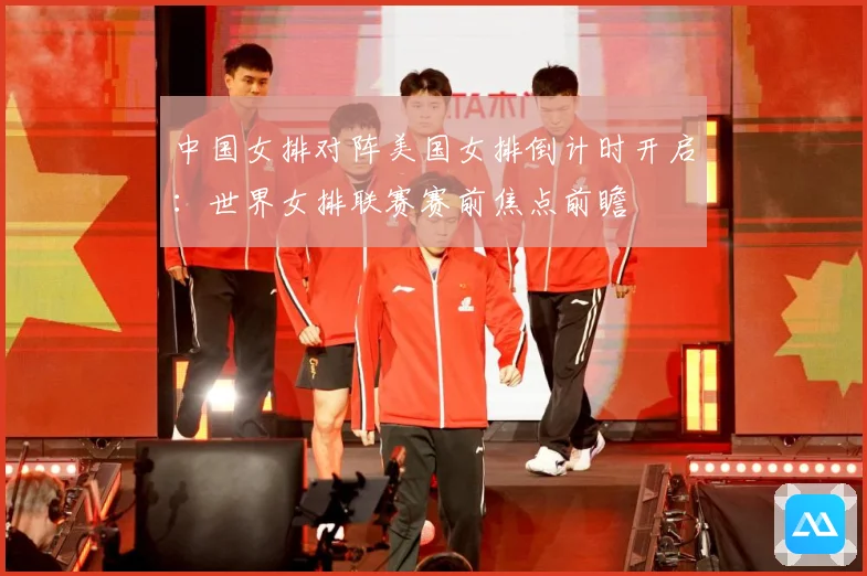 中国女排对阵美国女排倒计时开启：世界女排联赛赛前焦点前瞻