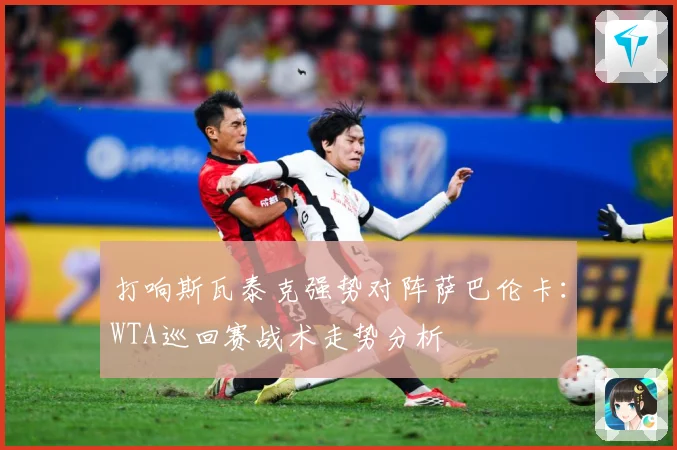 打响斯瓦泰克强势对阵萨巴伦卡：WTA巡回赛战术走势分析