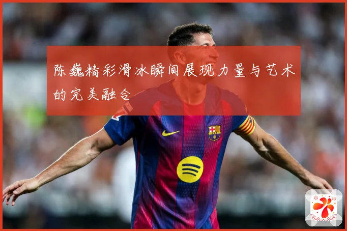 陈巍精彩滑冰瞬间展现力量与艺术的完美融合