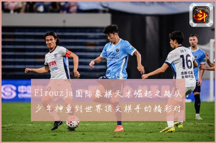 Firouzja国际象棋天才崛起之路从少年神童到世界顶尖棋手的精彩对决