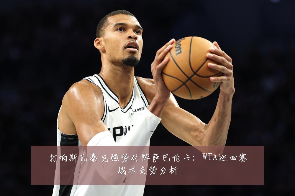 打响斯瓦泰克强势对阵萨巴伦卡：WTA巡回赛战术走势分析