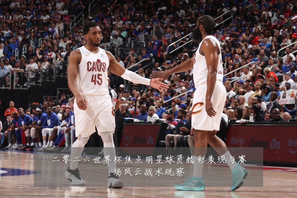 二零二六世界杯焦点明星球员精彩表现与赛场风云战术观察